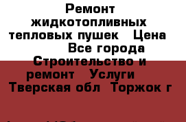 Ремонт жидкотопливных тепловых пушек › Цена ­ 500 - Все города Строительство и ремонт » Услуги   . Тверская обл.,Торжок г.